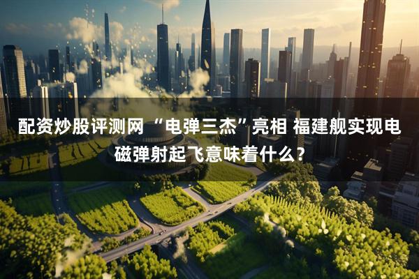 配资炒股评测网 “电弹三杰”亮相 福建舰实现电磁弹射起飞意味着什么？