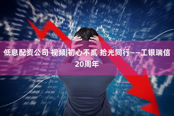 低息配资公司 视频|初心不贰 拾光同行——工银瑞信20周年