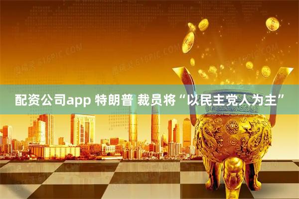 配资公司app 特朗普 裁员将“以民主党人为主”