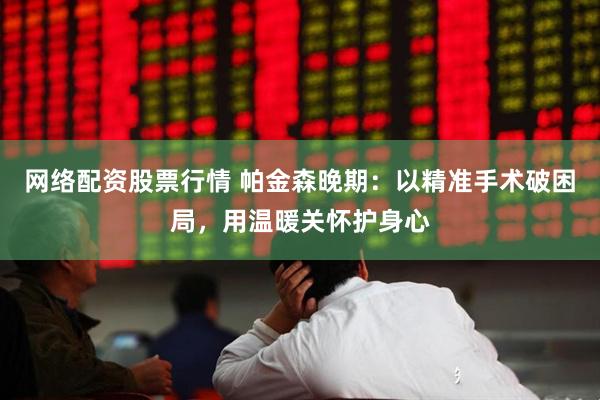 网络配资股票行情 帕金森晚期：以精准手术破困局，用温暖关怀护身心