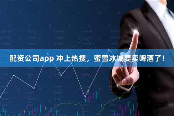 配资公司app 冲上热搜，蜜雪冰城要卖啤酒了！