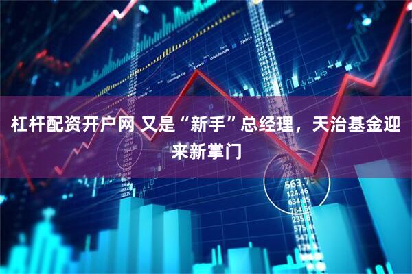 杠杆配资开户网 又是“新手”总经理，天治基金迎来新掌门