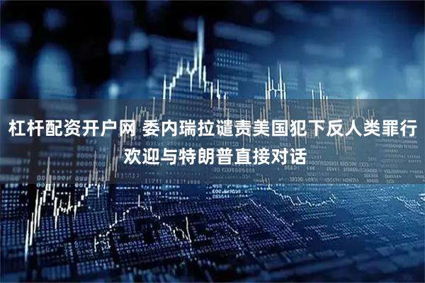 杠杆配资开户网 委内瑞拉谴责美国犯下反人类罪行 欢迎与特朗普直接对话