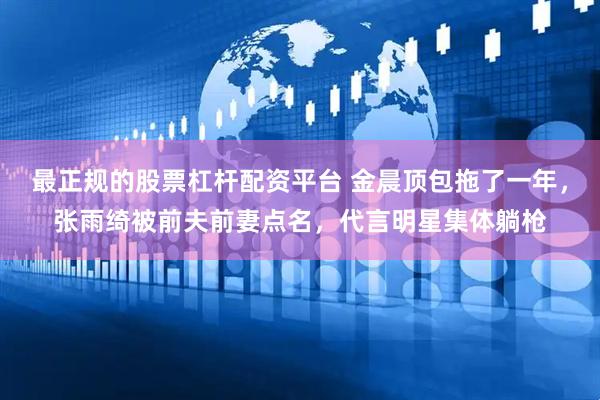 最正规的股票杠杆配资平台 金晨顶包拖了一年，张雨绮被前夫前妻点名，代言明星集体躺枪