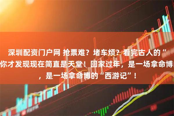 深圳配资门户网 抢票难？堵车烦？看完古人的“硬核春运”，你才发现现在简直是天堂！回家过年，是一场拿命博的“西游记”！