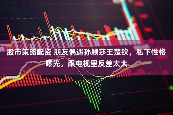 股市策略配资 朋友偶遇孙颖莎王楚钦，私下性格曝光，跟电视里反差太大