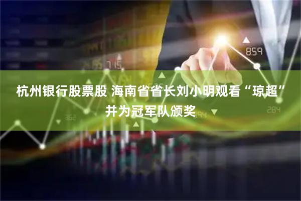 杭州银行股票股 海南省省长刘小明观看“琼超”并为冠军队颁奖