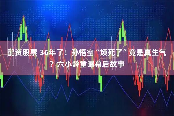 配资股票 36年了！孙悟空“烦死了”竟是真生气？六小龄童曝幕后故事