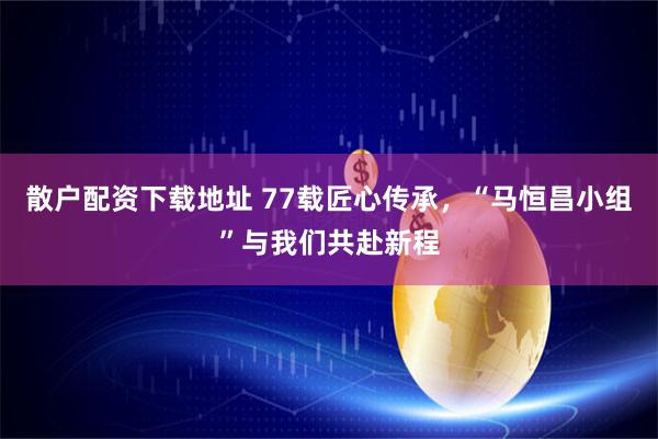 散户配资下载地址 77载匠心传承，“马恒昌小组”与我们共赴新程