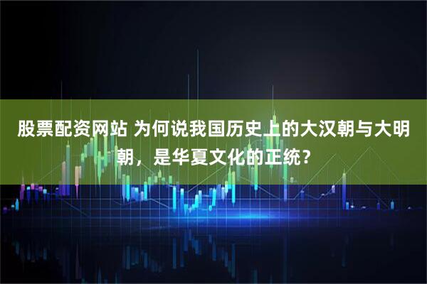 股票配资网站 为何说我国历史上的大汉朝与大明朝，是华夏文化的正统？