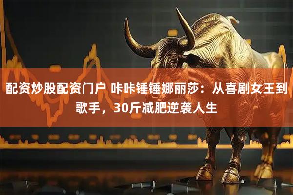 配资炒股配资门户 咔咔锤锤娜丽莎：从喜剧女王到歌手，30斤减肥逆袭人生