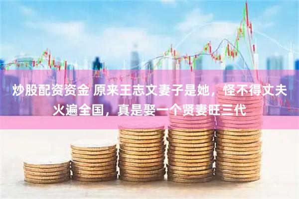 炒股配资资金 原来王志文妻子是她，怪不得丈夫火遍全国，真是娶一个贤妻旺三代