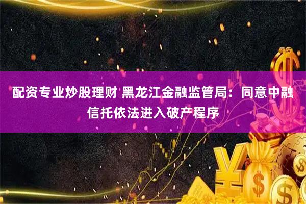 配资专业炒股理财 黑龙江金融监管局：同意中融信托依法进入破产程序