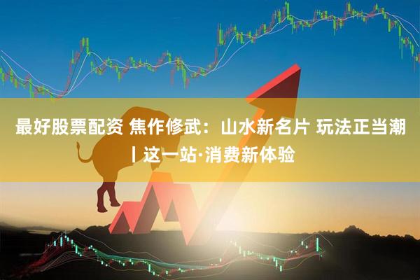 最好股票配资 焦作修武：山水新名片 玩法正当潮丨这一站·消费新体验