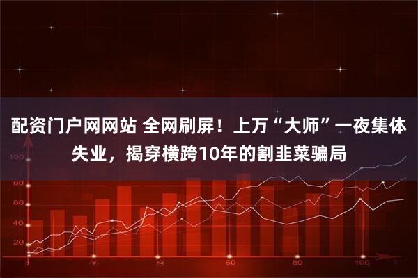 配资门户网网站 全网刷屏！上万“大师”一夜集体失业，揭穿横跨10年的割韭菜骗局