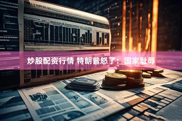 炒股配资行情 特朗普怒了：国家耻辱
