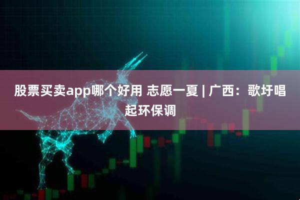 股票买卖app哪个好用 志愿一夏 | 广西：歌圩唱起环保调